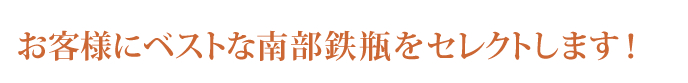 お客様にベストな南部鉄瓶をセレクトします！